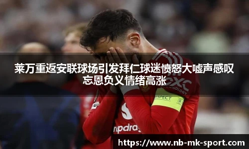 莱万重返安联球场引发拜仁球迷愤怒大嘘声感叹忘恩负义情绪高涨